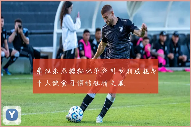 弗拉米尼揭秘化学公司专利成就与个人饮食习惯的独特之道
