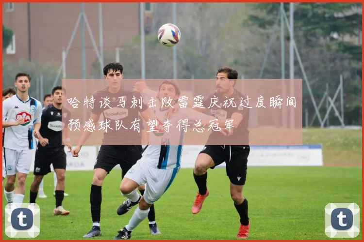 哈特谈马刺击败雷霆庆祝过度瞬间预感球队有望夺得总冠军