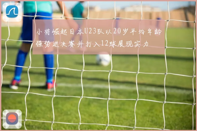 小将崛起日本U23队以20岁平均年龄强势进决赛并打入12球展现实力
