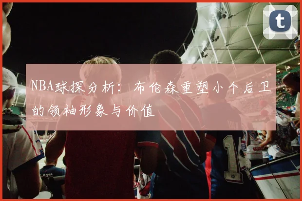 NBA球探分析：布伦森重塑小个后卫的领袖形象与价值