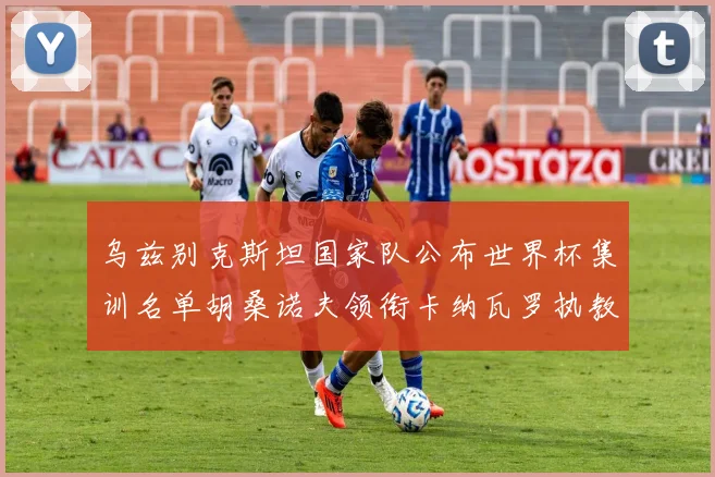 乌兹别克斯坦国家队公布世界杯集训名单胡桑诺夫领衔卡纳瓦罗执教