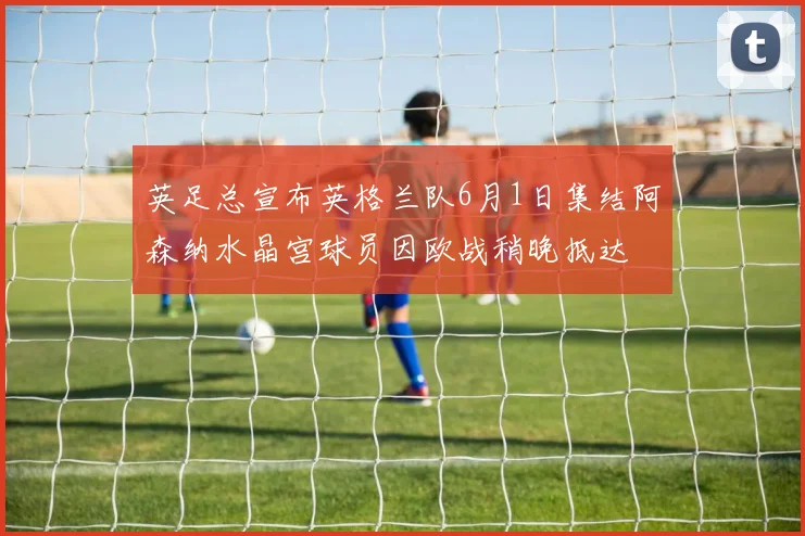 英足总宣布英格兰队6月1日集结阿森纳水晶宫球员因欧战稍晚抵达