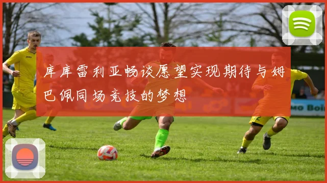 库库雷利亚畅谈愿望实现期待与姆巴佩同场竞技的梦想