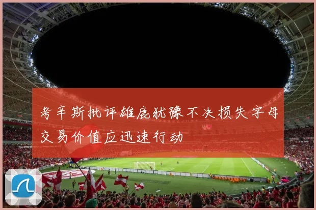 考辛斯批评雄鹿犹豫不决损失字母交易价值应迅速行动