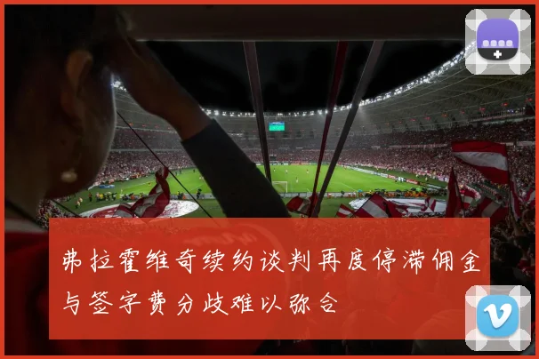 弗拉霍维奇续约谈判再度停滞佣金与签字费分歧难以弥合