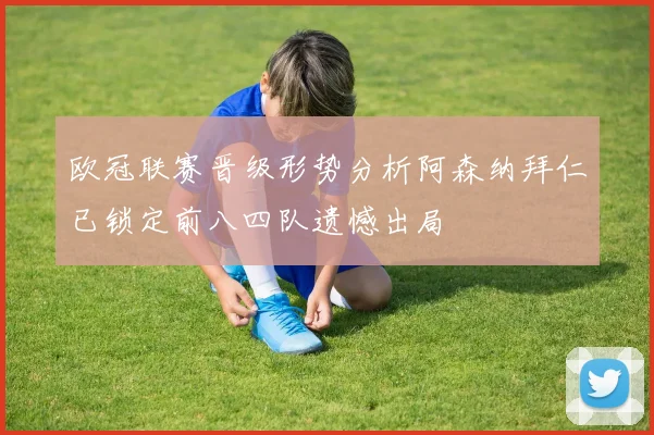 欧冠联赛晋级形势分析阿森纳拜仁已锁定前八四队遗憾出局