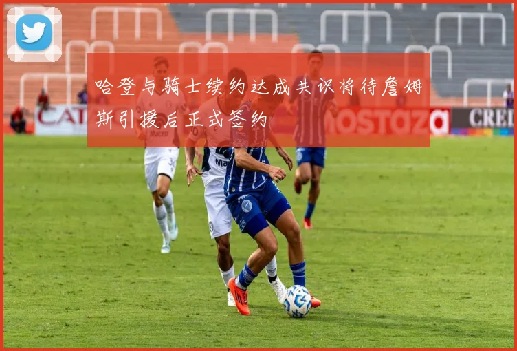 哈登与骑士续约达成共识将待詹姆斯引援后正式签约