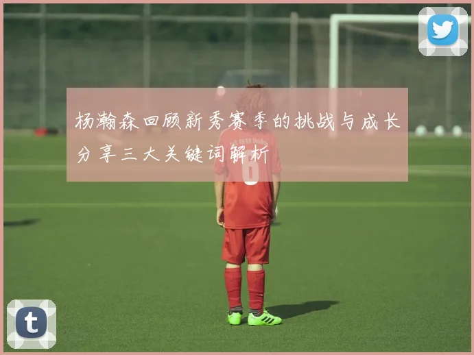 杨瀚森回顾新秀赛季的挑战与成长分享三大关键词解析