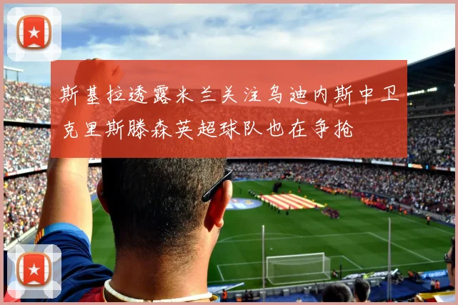 斯基拉透露米兰关注乌迪内斯中卫克里斯滕森英超球队也在争抢