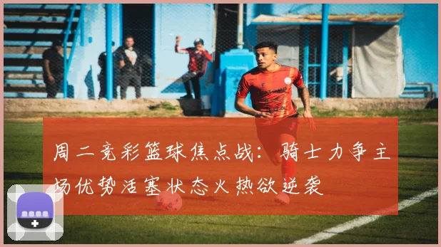 周二竞彩篮球焦点战：骑士力争主场优势活塞状态火热欲逆袭