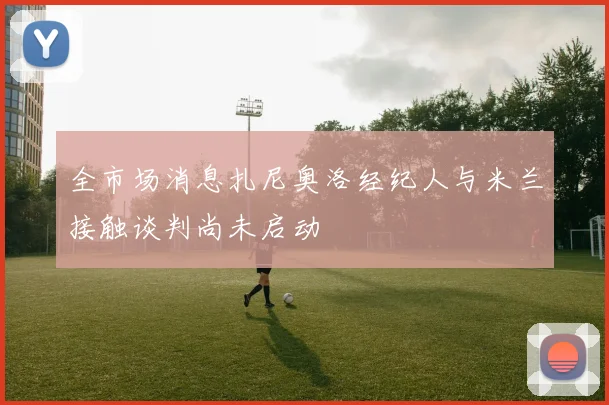 全市场消息扎尼奥洛经纪人与米兰接触谈判尚未启动