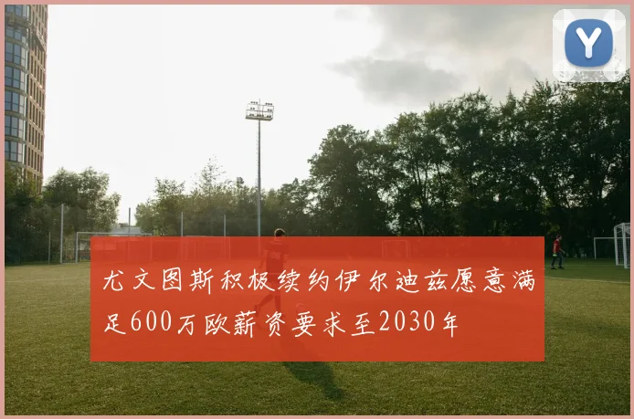 尤文图斯积极续约伊尔迪兹愿意满足600万欧薪资要求至2030年