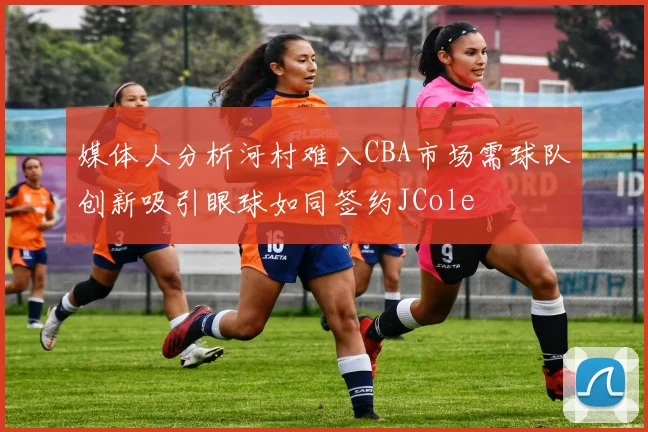 媒体人分析河村难入CBA市场需球队创新吸引眼球如同签约JCole