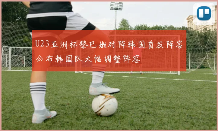 U23亚洲杯黎巴嫩对阵韩国首发阵容公布韩国队大幅调整阵容
