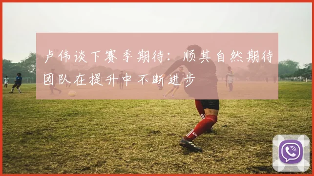 卢伟谈下赛季期待：顺其自然期待团队在提升中不断进步