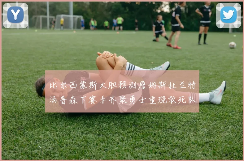 比尔西蒙斯大胆预测詹姆斯杜兰特汤普森下赛季齐聚勇士重现敢死队辉煌