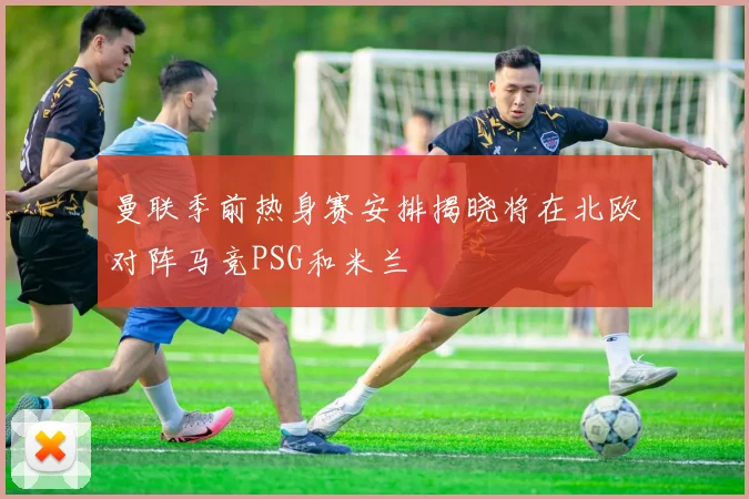 曼联季前热身赛安排揭晓将在北欧对阵马竞PSG和米兰