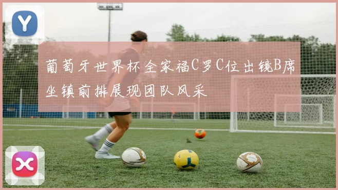 葡萄牙世界杯全家福C罗C位出镜B席坐镇前排展现团队风采