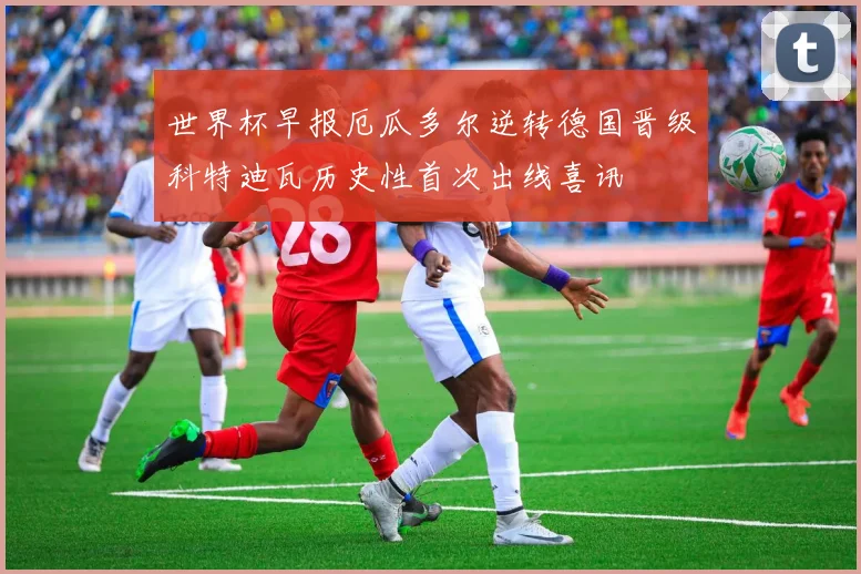 世界杯早报厄瓜多尔逆转德国晋级科特迪瓦历史性首次出线喜讯