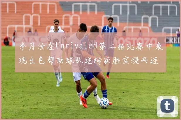 李月汝在Unrivaled第二轮比赛中表现出色帮助球队逆转获胜实现两连胜
