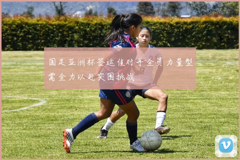 国足亚洲杯签运佳对手全员力量型需全力以赴突围挑战