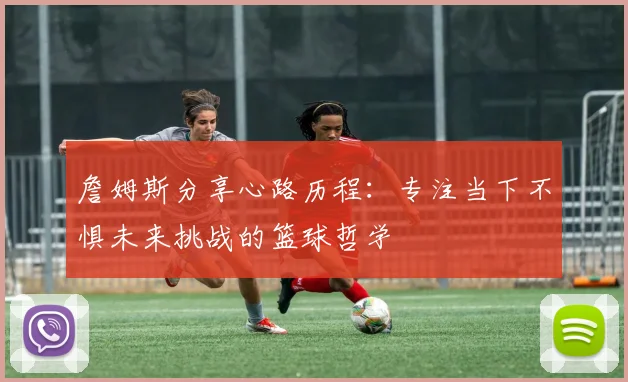 詹姆斯分享心路历程：专注当下不惧未来挑战的篮球哲学