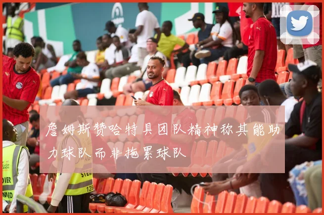 詹姆斯赞哈特具团队精神称其能助力球队而非拖累球队